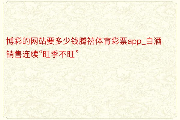 博彩的网站要多少钱腾禧体育彩票app_白酒销售连续“旺季不旺”