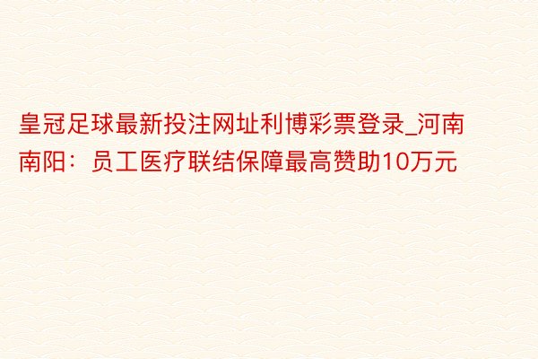 皇冠足球最新投注网址利博彩票登录_河南南阳：员工医疗联结保障最高赞助10万元