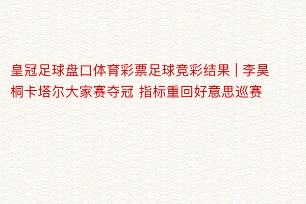 皇冠足球盘口体育彩票足球竞彩结果 | 李昊桐卡塔尔大家赛夺冠 指标重回好意思巡赛