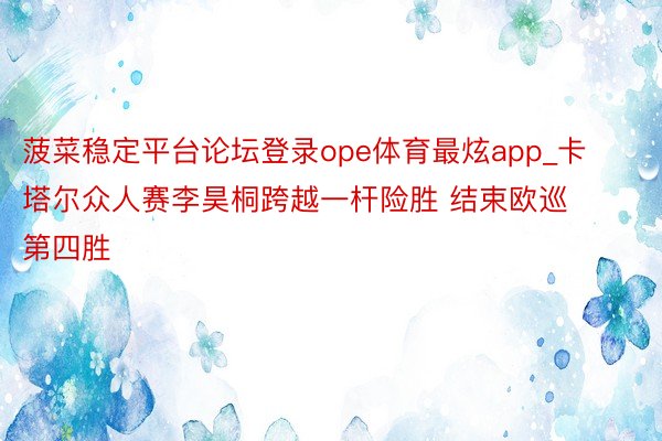 菠菜稳定平台论坛登录ope体育最炫app_卡塔尔众人赛李昊桐跨越一杆险胜 结束欧巡第四胜