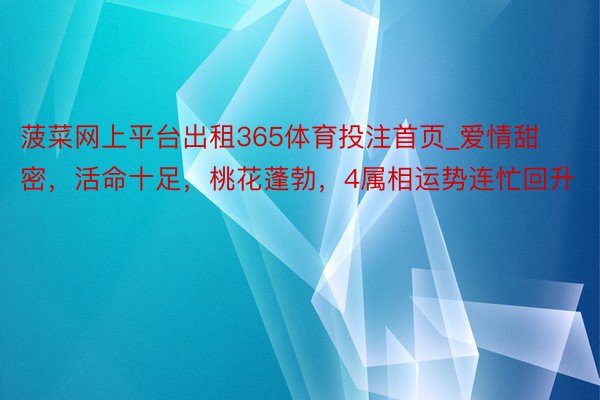 菠菜网上平台出租365体育投注首页_爱情甜密，活命十足，桃花蓬勃，4属相运势连忙回升