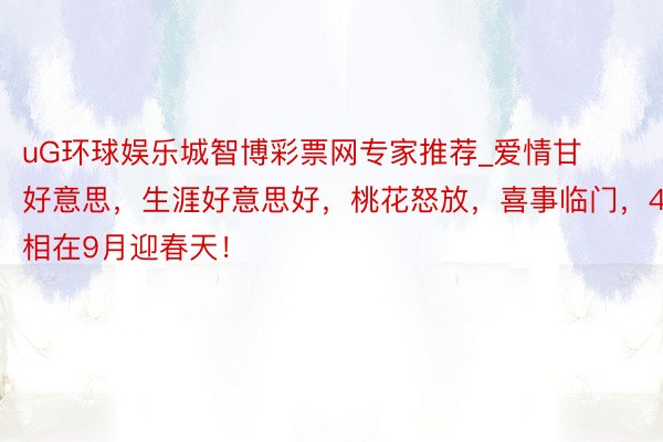 uG环球娱乐城智博彩票网专家推荐_爱情甘好意思，生涯好意思好，桃花怒放，喜事临门，4属相在9月迎春天！