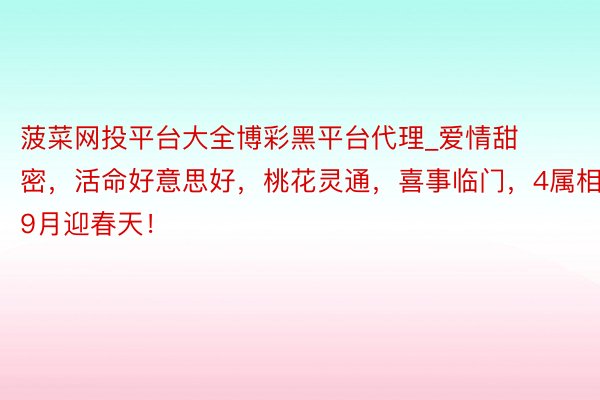 菠菜网投平台大全博彩黑平台代理_爱情甜密，活命好意思好，桃花灵通，喜事临门，4属相在9月迎春天！