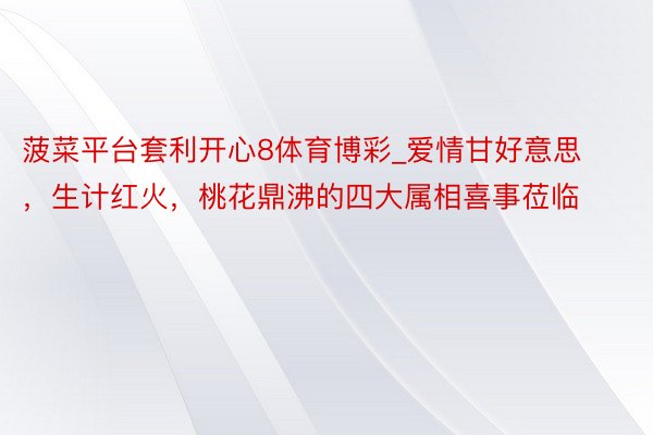 菠菜平台套利开心8体育博彩_爱情甘好意思，生计红火，桃花鼎沸的四大属相喜事莅临