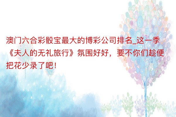 澳门六合彩骰宝最大的博彩公司排名_这一季《夫人的无礼旅行》氛围好好，要不你们趁便把花少录了吧！
