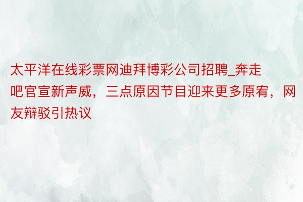 太平洋在线彩票网迪拜博彩公司招聘_奔走吧官宣新声威，三点原因节目迎来更多原宥，网友辩驳引热议
