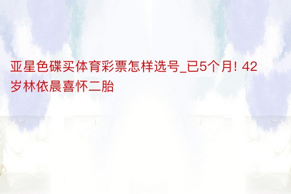 亚星色碟买体育彩票怎样选号_已5个月! 42岁林依晨喜怀二胎