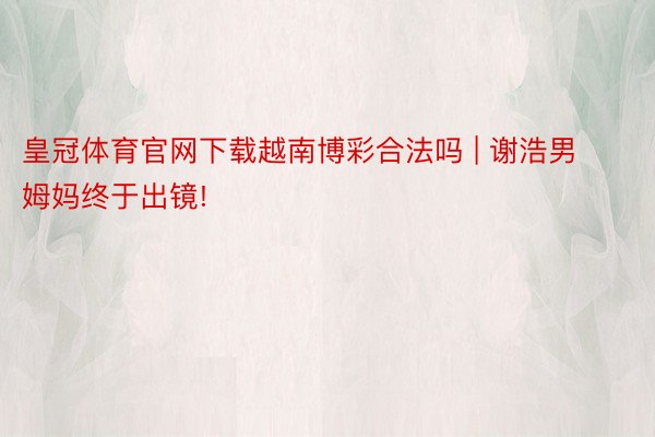 皇冠体育官网下载越南博彩合法吗 | 谢浩男姆妈终于出镜!