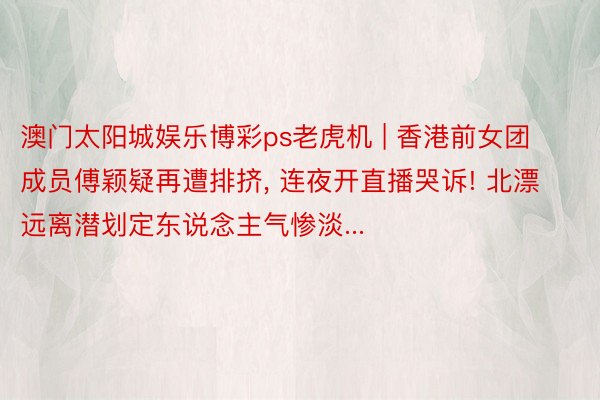 澳门太阳城娱乐博彩ps老虎机 | 香港前女团成员傅颖疑再遭排挤, 连夜开直播哭诉! 北漂远离潜划定东说念主气惨淡...