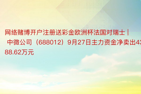 网络赌博开户注册送彩金欧洲杯法国对瑞士 | 中微公司（688012）9月27日主力资金净卖出4388.62万元