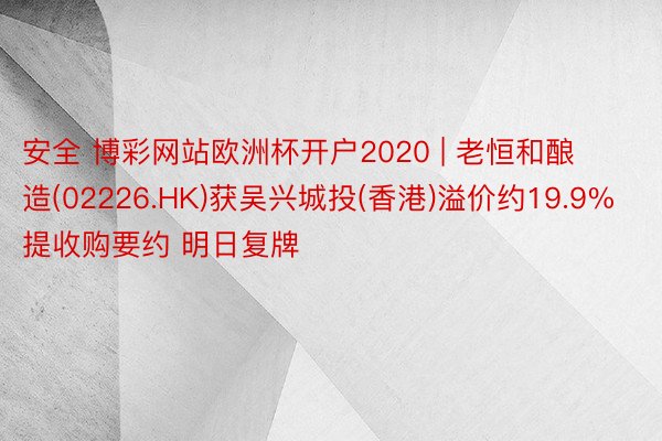 安全 博彩网站欧洲杯开户2020 | 老恒和酿造(02226.HK)获吴兴城投(香港)溢价约19.9%提收购要约 明日复牌